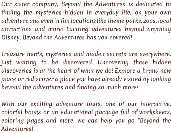 Our sister company, Beyond the Adventures is dedicated to finding the mysteries hidden in everyday life, on your own adventure and even in fun locations like theme parks, zoos, local attractions and more! Exciting adventures beyond anything Disney, Beyond the Adventures has you covered! Treasure hunts, mysteries and hidden secrets are everywhere, just waiting to be discovered. Uncovering these hidden discoveries is at the heart of what we do! Explore a brand new place or rediscover a place you have already visited by looking beyond the adventures and finding so much more! With our exciting adventure tours, one of our interactive, colorful books or an educational package full of worksheets, coloring pages and more, we can help you go "Beyond the Adventures!